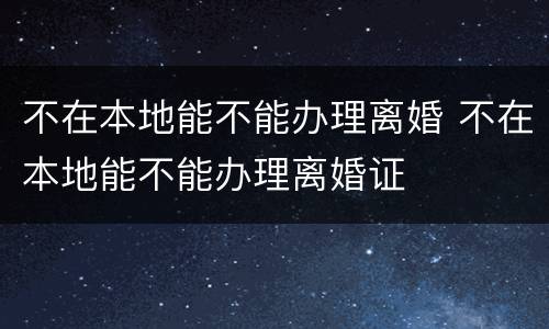 不在本地能不能办理离婚 不在本地能不能办理离婚证