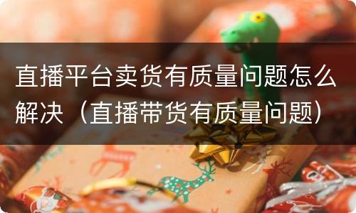 直播平台卖货有质量问题怎么解决（直播带货有质量问题）
