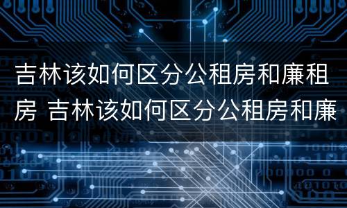吉林该如何区分公租房和廉租房 吉林该如何区分公租房和廉租房呢