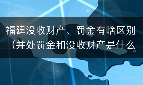 福建没收财产、罚金有啥区别（并处罚金和没收财产是什么意思）