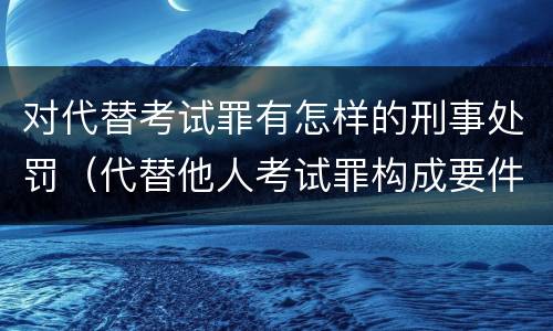 对代替考试罪有怎样的刑事处罚（代替他人考试罪构成要件有何规定）