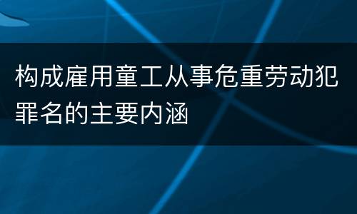 构成雇用童工从事危重劳动犯罪名的主要内涵