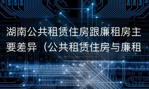 湖南公共租赁住房跟廉租房主要差异（公共租赁住房与廉租房的区别）