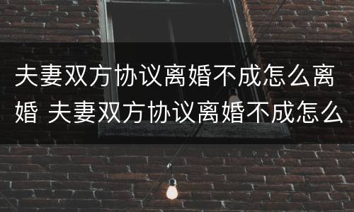 夫妻双方协议离婚不成怎么离婚 夫妻双方协议离婚不成怎么离婚有效