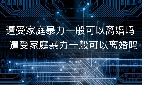 遭受家庭暴力一般可以离婚吗 遭受家庭暴力一般可以离婚吗女性