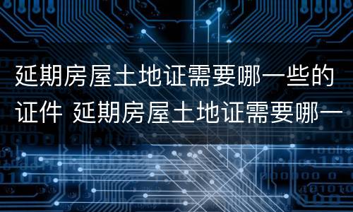 延期房屋土地证需要哪一些的证件 延期房屋土地证需要哪一些的证件和手续