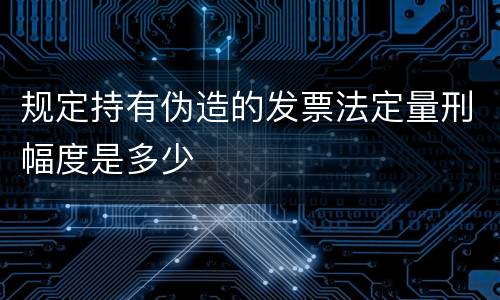 规定持有伪造的发票法定量刑幅度是多少