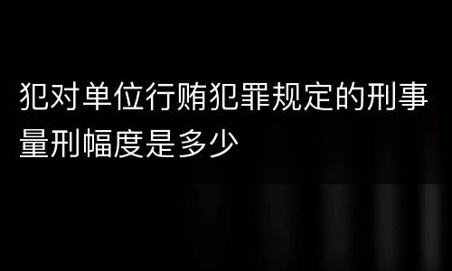 犯对单位行贿犯罪规定的刑事量刑幅度是多少