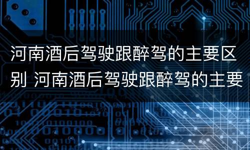 河南酒后驾驶跟醉驾的主要区别 河南酒后驾驶跟醉驾的主要区别是什么