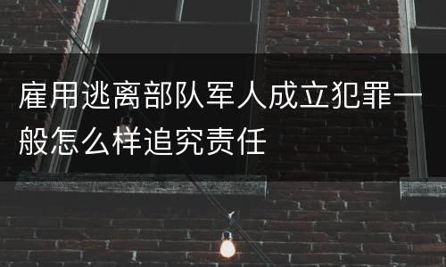 雇用逃离部队军人成立犯罪一般怎么样追究责任
