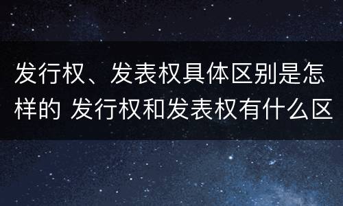 发行权、发表权具体区别是怎样的 发行权和发表权有什么区别