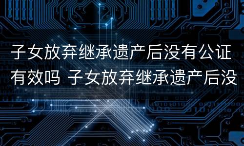 子女放弃继承遗产后没有公证有效吗 子女放弃继承遗产后没有公证有效吗法律
