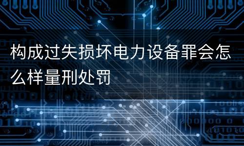 构成过失损坏电力设备罪会怎么样量刑处罚