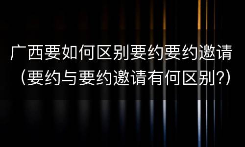 广西要如何区别要约要约邀请（要约与要约邀请有何区别?）