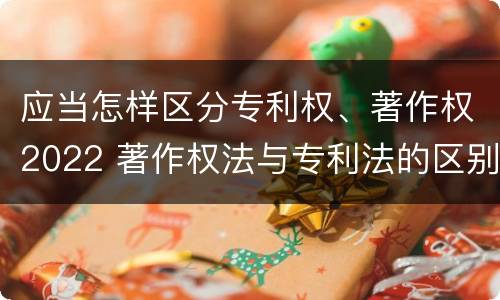 应当怎样区分专利权、著作权2022 著作权法与专利法的区别