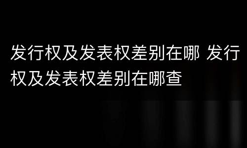 发行权及发表权差别在哪 发行权及发表权差别在哪查