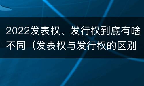 2022发表权、发行权到底有啥不同（发表权与发行权的区别）