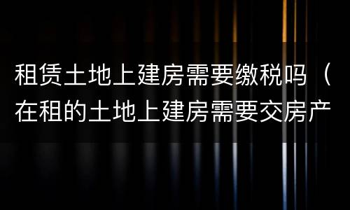 租赁土地上建房需要缴税吗（在租的土地上建房需要交房产税吗）