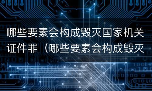 哪些要素会构成毁灭国家机关证件罪（哪些要素会构成毁灭国家机关证件罪行）