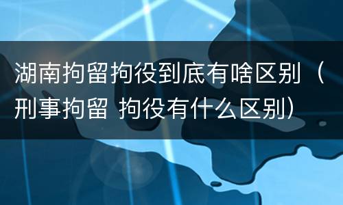 湖南拘留拘役到底有啥区别（刑事拘留 拘役有什么区别）