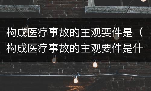 构成医疗事故的主观要件是（构成医疗事故的主观要件是什么）