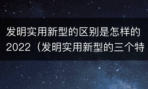发明实用新型的区别是怎样的2022（发明实用新型的三个特点）
