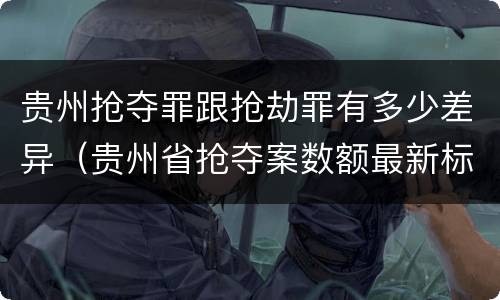 贵州抢夺罪跟抢劫罪有多少差异（贵州省抢夺案数额最新标准）