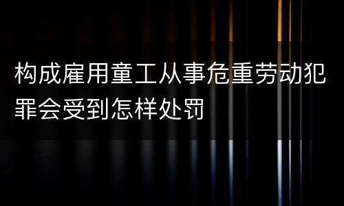 构成雇用童工从事危重劳动犯罪会受到怎样处罚