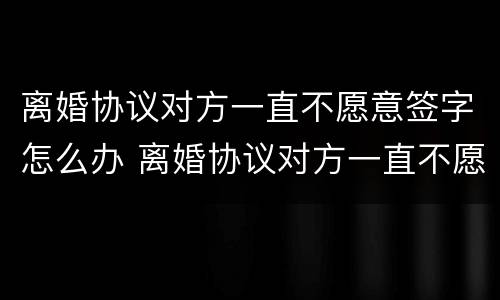 离婚协议对方一直不愿意签字怎么办 离婚协议对方一直不愿意签字怎么办理