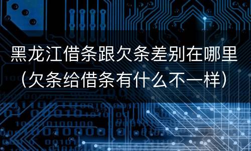 黑龙江借条跟欠条差别在哪里（欠条给借条有什么不一样）