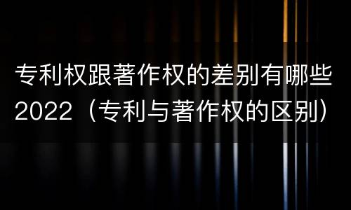 专利权跟著作权的差别有哪些2022（专利与著作权的区别）