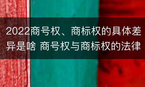 2022商号权、商标权的具体差异是啥 商号权与商标权的法律冲突与解决