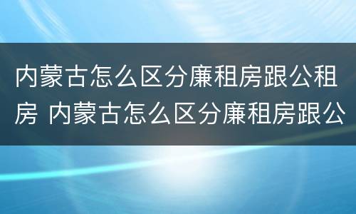 内蒙古怎么区分廉租房跟公租房 内蒙古怎么区分廉租房跟公租房呢