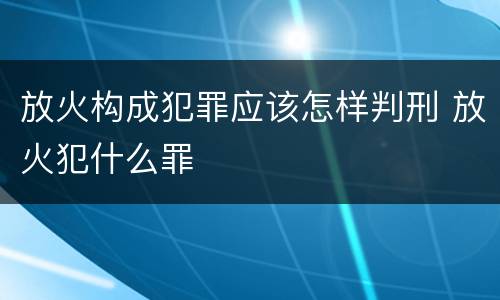 放火构成犯罪应该怎样判刑 放火犯什么罪