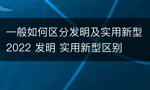 一般如何区分发明及实用新型2022 发明 实用新型区别