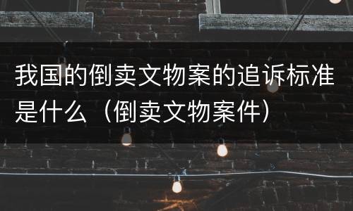 我国的倒卖文物案的追诉标准是什么（倒卖文物案件）