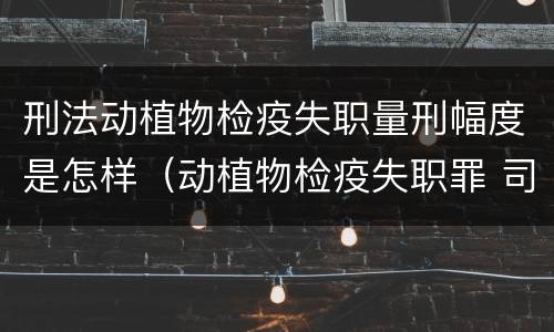刑法动植物检疫失职量刑幅度是怎样（动植物检疫失职罪 司法解释）