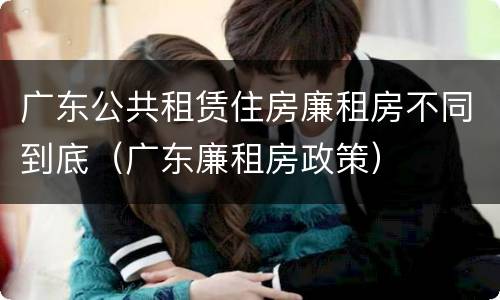 广东公共租赁住房廉租房不同到底（广东廉租房政策）