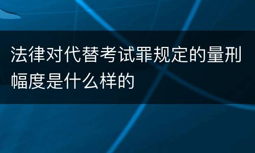 法律对代替考试罪规定的量刑幅度是什么样的