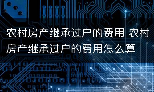 农村房产继承过户的费用 农村房产继承过户的费用怎么算