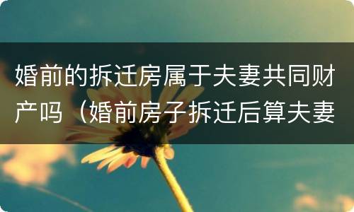婚前的拆迁房属于夫妻共同财产吗（婚前房子拆迁后算夫妻共同财产吗）