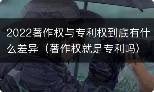 2022著作权与专利权到底有什么差异（著作权就是专利吗）