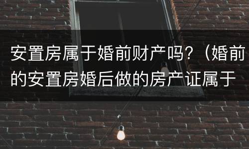 安置房属于婚前财产吗?（婚前的安置房婚后做的房产证属于婚前财产）