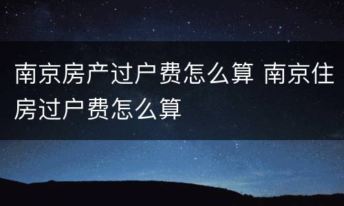 南京房产过户费怎么算 南京住房过户费怎么算
