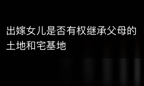 出嫁女儿是否有权继承父母的土地和宅基地