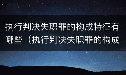 执行判决失职罪的构成特征有哪些（执行判决失职罪的构成特征有哪些要件）