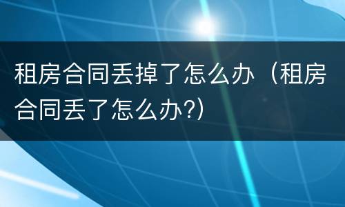 租房合同丢掉了怎么办（租房合同丢了怎么办?）