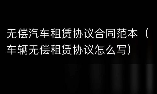 无偿汽车租赁协议合同范本（车辆无偿租赁协议怎么写）