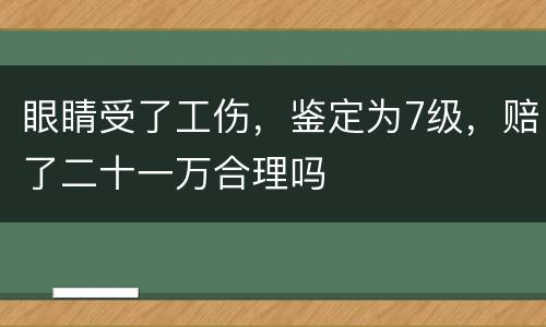 眼睛受了工伤，鉴定为7级，赔了二十一万合理吗