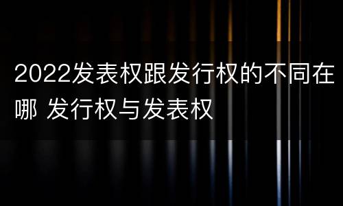 2022发表权跟发行权的不同在哪 发行权与发表权